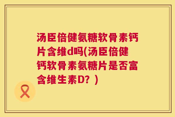 汤臣倍健氨糖软骨素钙片含维d吗(汤臣倍健钙软骨素氨糖片是否富含维生素D？)