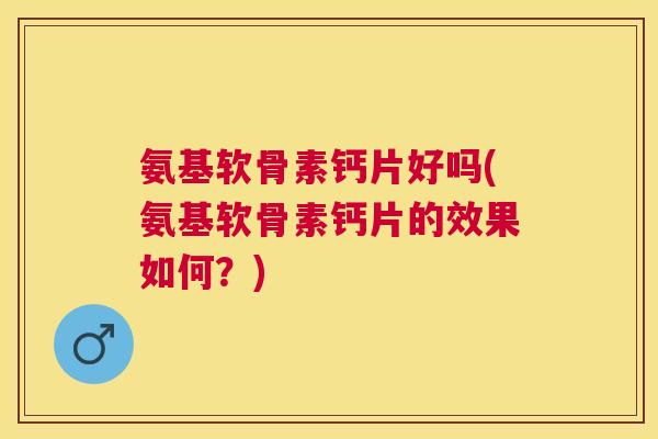 氨基软骨素钙片好吗(氨基软骨素钙片的效果如何？)