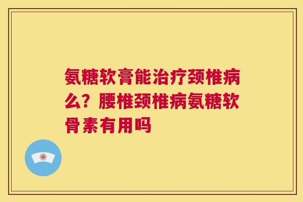 氨糖软膏能治疗颈椎病么？腰椎颈椎病氨糖软骨素有用吗