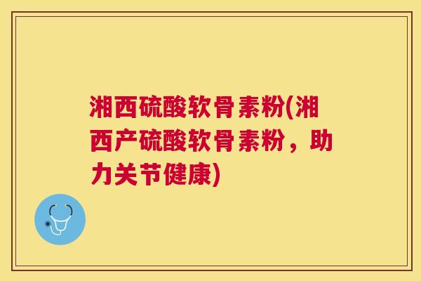 湘西硫酸软骨素粉(湘西产硫酸软骨素粉，助力关节健康)