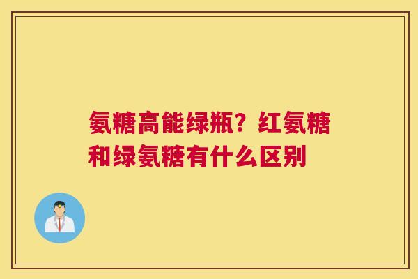 氨糖高能绿瓶?红氨糖和绿氨糖有什么区别 氨糖高能绿瓶?红氨糖和绿氨糖有什么区别