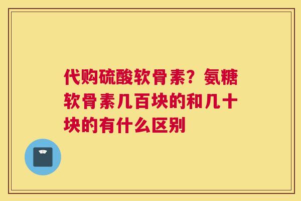 代购硫酸软骨素？氨糖软骨素几百块的和几十块的有什么区别