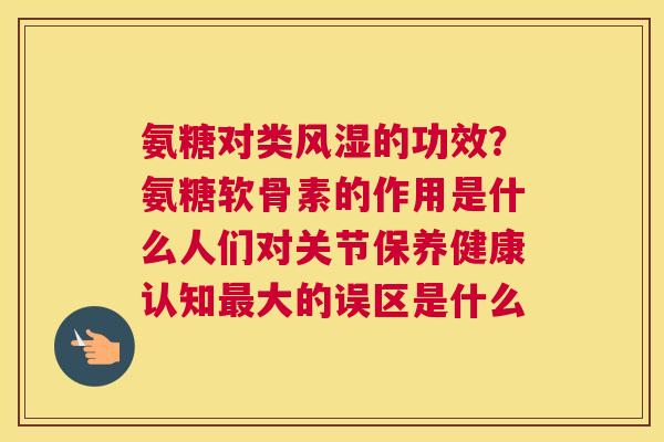 氨糖对类的功效?氨糖软骨素的作用是什么人们对关节保养健康认知大的误区是什么 氨糖对类的功效?氨糖软骨素的作用是什么人们对关节保养健康认知大的误区是什么