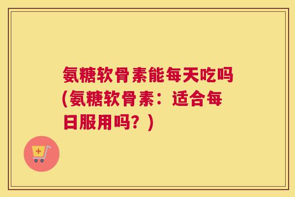 氨糖软骨素能每天吃吗(氨糖软骨素：适合每日服用吗？)