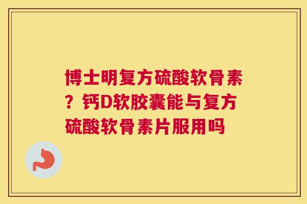 博士明复方硫酸软骨素？钙D软胶囊能与复方硫酸软骨素片服用吗