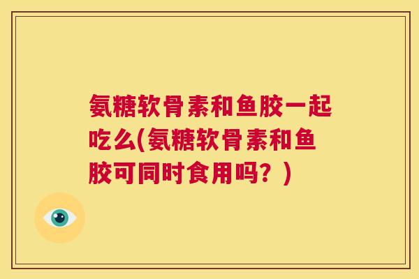 氨糖软骨素和鱼胶一起吃么(氨糖软骨素和鱼胶可同时食用吗？)