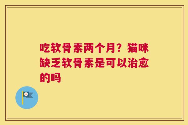 吃软骨素两个月?猫咪缺乏软骨素是可以愈的吗 吃软骨素两个月?猫咪缺乏软骨素是可以愈的吗