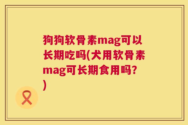 狗狗软骨素mag可以长期吃吗(犬用软骨素mag可长期食用吗？)