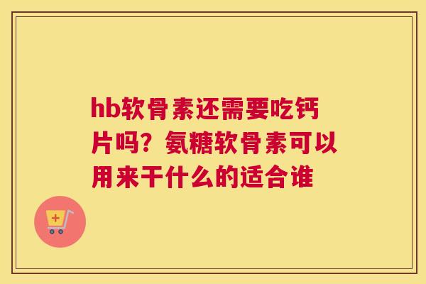hb软骨素还需要吃钙片吗？氨糖软骨素可以用来干什么的适合谁