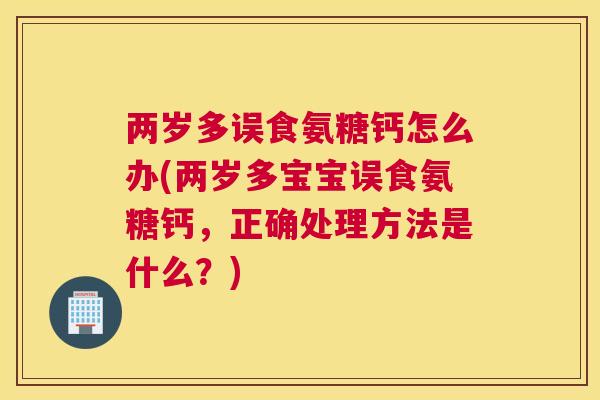 两岁多误食氨糖钙怎么办(两岁多宝宝误食氨糖钙，正确处理方法是什么？)