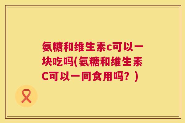 氨糖和维生素c可以一块吃吗(氨糖和维生素C可以一同食用吗？)