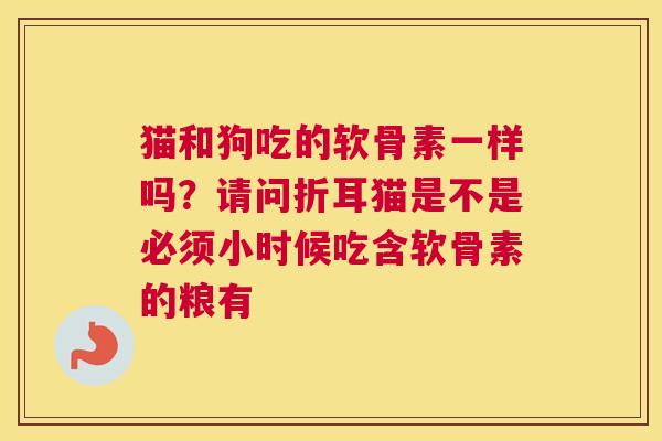 猫和狗吃的软骨素一样吗?请问折耳猫是不是必须小时候吃含软骨素的粮有 猫和狗吃的软骨素一样吗?请问折耳猫是不是必须小时候吃含软骨素的粮有
