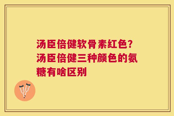汤臣倍健软骨素红色？汤臣倍健三种颜色的氨糖有啥区别
