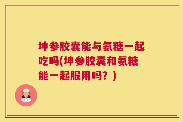 坤参胶囊能与氨糖一起吃吗(坤参胶囊和氨糖能一起服用吗？)