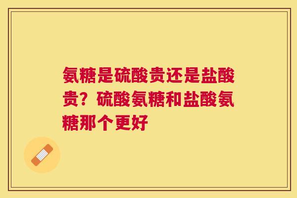 氨糖是硫酸贵还是盐酸贵？硫酸氨糖和盐酸氨糖那个更好