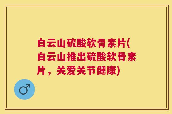 白云山硫酸软骨素片(白云山推出硫酸软骨素片，关爱关节健康)