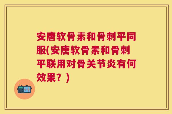 安唐软骨素和骨刺平同服(安唐软骨素和骨刺平联用对骨关节炎有何效果？)