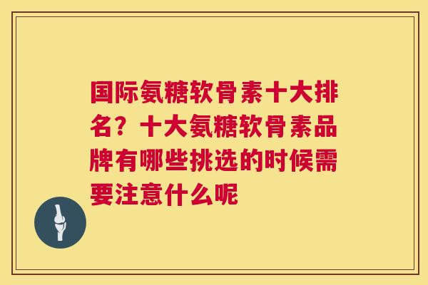 国际氨糖软骨素十大排名？十大氨糖软骨素品牌有哪些挑选的时候需要注意什么呢