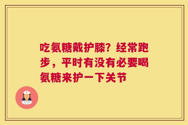 吃氨糖戴护膝？经常跑步，平时有没有必要喝氨糖来护一下关节