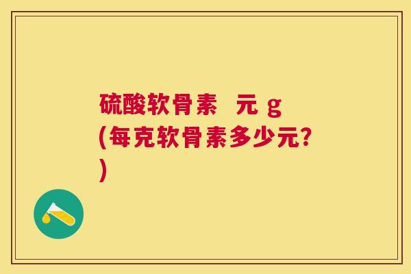 硫酸软骨素 元 g(每克软骨素多少元?)