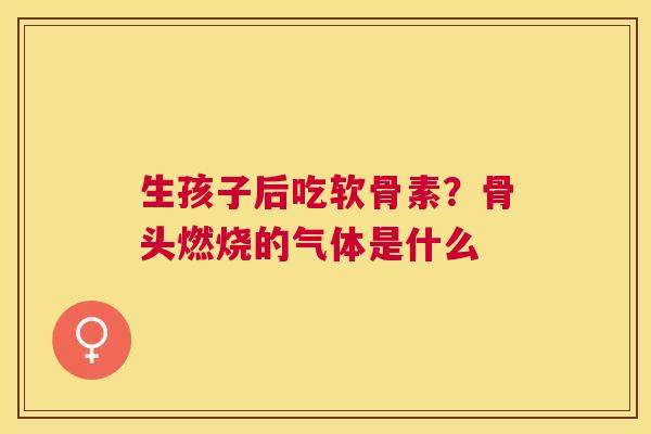生孩子后吃软骨素？骨头燃烧的气体是什么