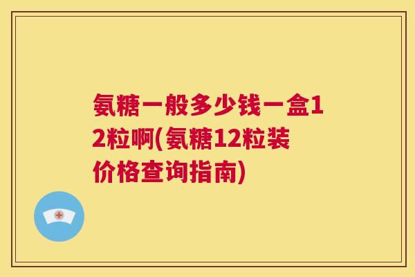 氨糖一般多少钱一盒12粒啊(氨糖12粒装价格查询指南)