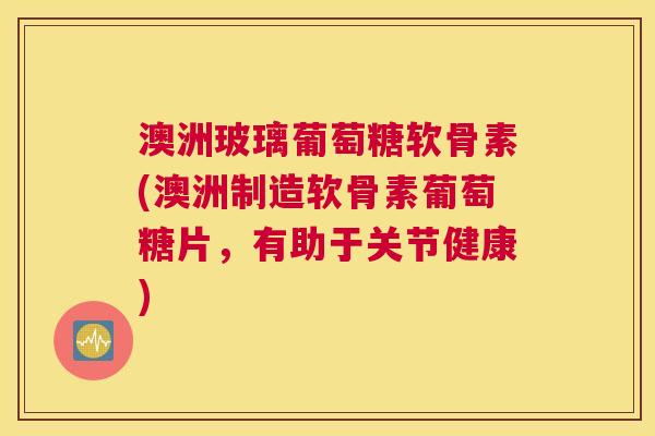 澳洲玻璃葡萄糖软骨素(澳洲制造软骨素葡萄糖片，有助于关节健康)