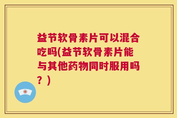 益节软骨素片可以混合吃吗(益节软骨素片能与其他药物同时服用吗？)