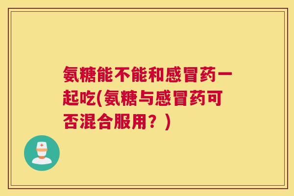 氨糖能不能和感冒药一起吃(氨糖与感冒药可否混合服用？)