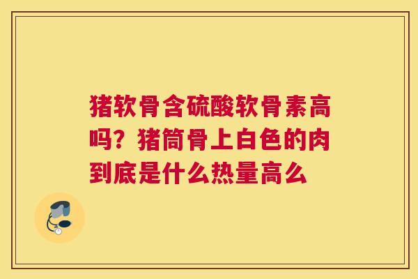 猪软骨含硫酸软骨素高吗？猪筒骨上白色的肉到底是什么热量高么