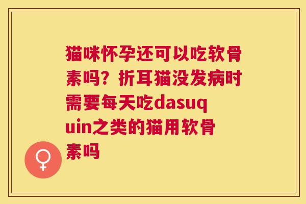 猫咪怀孕还可以吃软骨素吗?折耳猫没发病时需要每天吃dasuquin之类的猫用软骨素吗