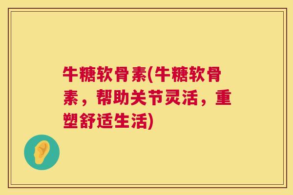 牛糖软骨素(牛糖软骨素，帮助关节灵活，重塑舒适生活)