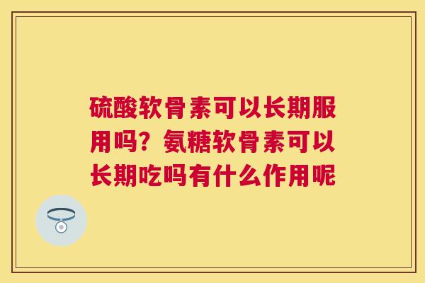 硫酸软骨素可以长期服用吗？氨糖软骨素可以长期吃吗有什么作用呢
