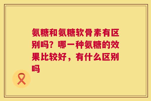 氨糖和氨糖软骨素有区别吗？哪一种氨糖的效果比较好，有什么区别吗
