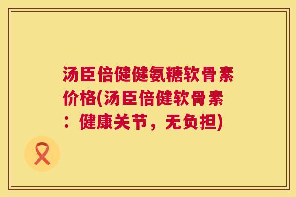 汤臣倍健健氨糖软骨素价格(汤臣倍健软骨素：健康关节，无负担)