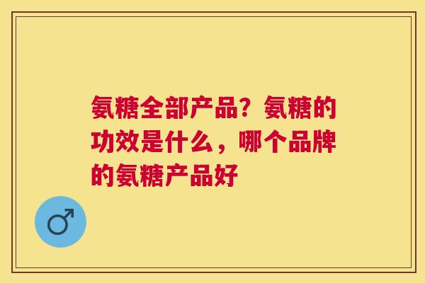 氨糖全部产品？氨糖的功效是什么，哪个品牌的氨糖产品好