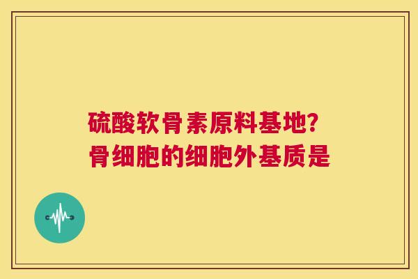 硫酸软骨素原料基地？骨细胞的细胞外基质是