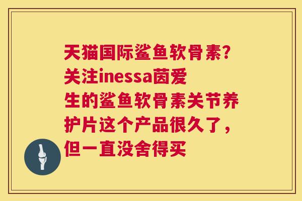 天猫国际鲨鱼软骨素？关注inessa茵爱生的鲨鱼软骨素关节养护片这个产品很久了，但一直没舍得买