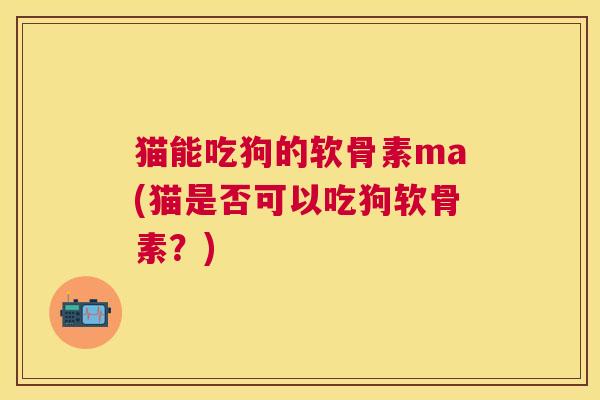 猫能吃狗的软骨素ma(猫是否可以吃狗软骨素？)