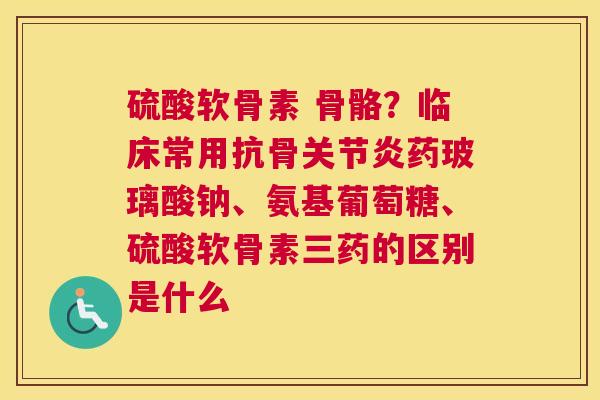 硫酸软骨素 骨骼？临床常用抗骨药玻璃酸钠、氨基葡萄糖、硫酸软骨素三药的区别是什么