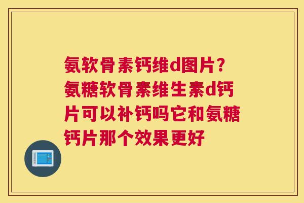 氨软骨素钙维d图片？氨糖软骨素维生素d钙片可以补钙吗它和氨糖钙片那个效果更好