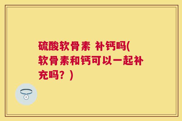 硫酸软骨素 补钙吗(软骨素和钙可以一起补充吗？)
