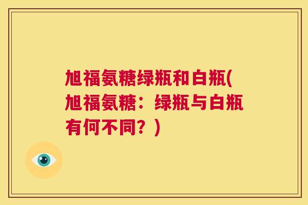 旭福氨糖绿瓶和白瓶(旭福氨糖：绿瓶与白瓶有何不同？)