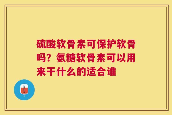 硫酸软骨素可保护软骨吗？氨糖软骨素可以用来干什么的适合谁
