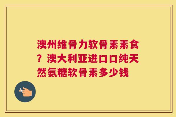 澳州维骨力软骨素素食？澳大利亚进口口纯天然氨糖软骨素多少钱