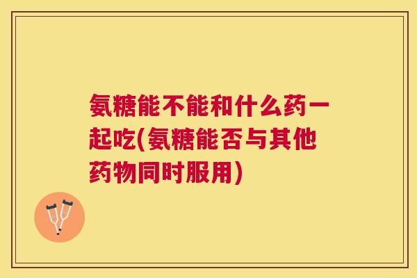 氨糖能不能和什么药一起吃(氨糖能否与其他药物同时服用)
