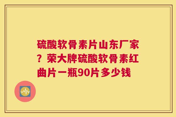 硫酸软骨素片山东厂家？荣大牌硫酸软骨素红曲片一瓶90片多少钱