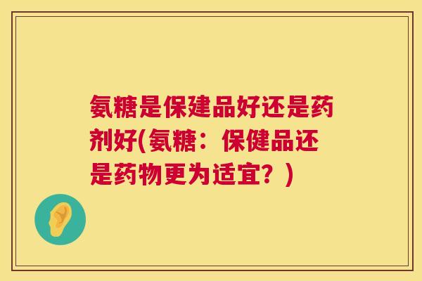 氨糖是保建品好还是药剂好(氨糖：保健品还是更为适宜？)