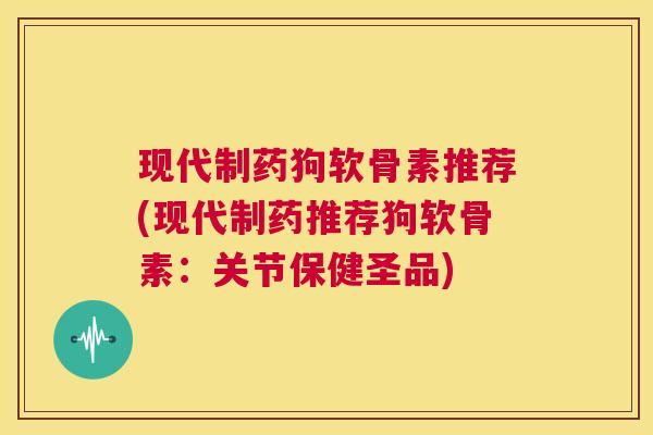 现代制药狗软骨素推荐(现代制药推荐狗软骨素：关节保健圣品)