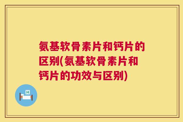氨基软骨素片和钙片的区别(氨基软骨素片和钙片的功效与区别)